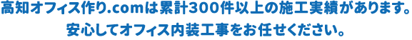 高知オフィス作り.comは累計300件以上の施工実績があります。 安心してオフィス内装工事をお任せください。