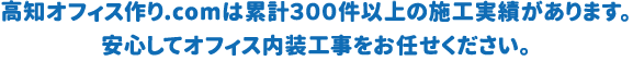 高知オフィス作り.comは累計３００件以上の施工実績があります。 安心してオフィス内装工事をお任せください。