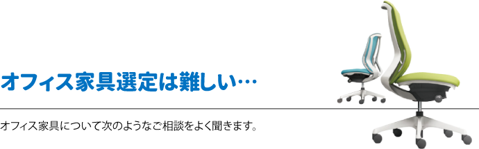 オフィス家具選定は難しい　オフィス家具について次のようなご相談をよく聞きます。